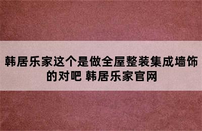 韩居乐家这个是做全屋整装集成墙饰的对吧 韩居乐家官网